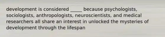 development is considered _____ because psychologists, sociologists, anthropologists, neuroscientists, and medical researchers all share an interest in unlocked the mysteries of development through the lifespan