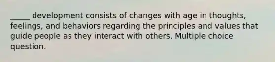 _____ development consists of changes with age in thoughts, feelings, and behaviors regarding the principles and values that guide people as they interact with others. Multiple choice question.