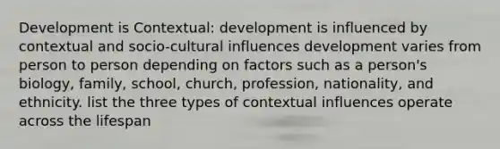 Development is Contextual: development is influenced by contextual and socio-cultural influences development varies from person to person depending on factors such as a person's biology, family, school, church, profession, nationality, and ethnicity. list the three types of contextual influences operate across the lifespan