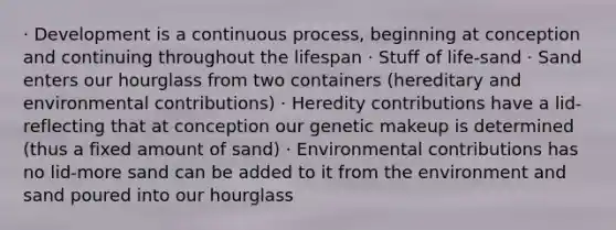 · Development is a continuous process, beginning at conception and continuing throughout the lifespan · Stuff of life-sand · Sand enters our hourglass from two containers (hereditary and environmental contributions) · Heredity contributions have a lid-reflecting that at conception our genetic makeup is determined (thus a fixed amount of sand) · Environmental contributions has no lid-more sand can be added to it from the environment and sand poured into our hourglass