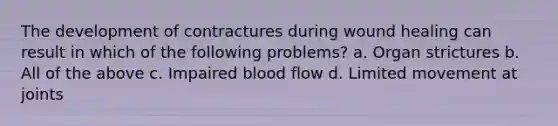 The development of contractures during wound healing can result in which of the following problems? a. Organ strictures b. All of the above c. Impaired blood flow d. Limited movement at joints