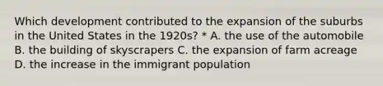 Which development contributed to the expansion of the suburbs in the United States in the 1920s? * A. the use of the automobile B. the building of skyscrapers C. the expansion of farm acreage D. the increase in the immigrant population