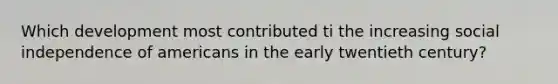 Which development most contributed ti the increasing social independence of americans in the early twentieth century?