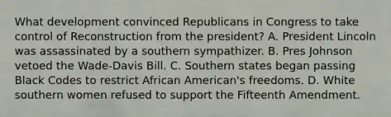 What development convinced Republicans in Congress to take control of Reconstruction from the president? A. President Lincoln was assassinated by a southern sympathizer. B. Pres Johnson vetoed the Wade-Davis Bill. C. Southern states began passing Black Codes to restrict African American's freedoms. D. White southern women refused to support the Fifteenth Amendment.