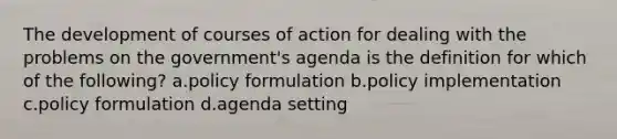 The development of courses of action for dealing with the problems on the government's agenda is the definition for which of the following? a.policy formulation b.policy implementation c.policy formulation d.agenda setting