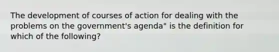 The development of courses of action for dealing with the problems on the government's agenda" is the definition for which of the following?