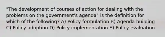 "The development of courses of action for dealing with the problems on the government's agenda" is the definition for which of the following? A) Policy formulation B) Agenda building C) Policy adoption D) Policy implementation E) Policy evaluation