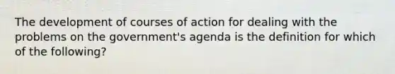 The development of courses of action for dealing with the problems on the government's agenda is the definition for which of the following?