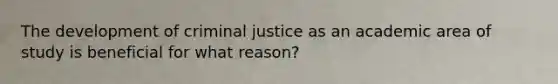 The development of criminal justice as an academic area of study is beneficial for what reason?