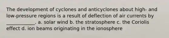 The development of cyclones and anticyclones about high- and low-pressure regions is a result of deflection of air currents by ____________. a. solar wind b. the stratosphere c. the Coriolis effect d. ion beams originating in <a href='https://www.questionai.com/knowledge/kgprXDqrFI-the-ionosphere' class='anchor-knowledge'>the ionosphere</a>