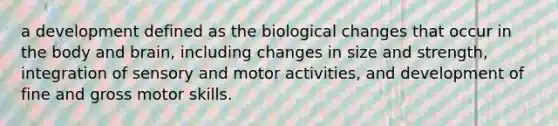 a development defined as the biological changes that occur in the body and brain, including changes in size and strength, integration of sensory and motor activities, and development of fine and gross motor skills.