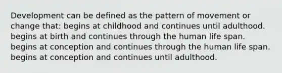 Development can be defined as the pattern of movement or change that: begins at childhood and continues until adulthood. begins at birth and continues through the human life span. begins at conception and continues through the human life span. begins at conception and continues until adulthood.