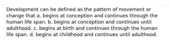 Development can be defined as the pattern of movement or change that a. begins at conception and continues through the human life span. b. begins at conception and continues until adulthood. c. begins at birth and continues through the human life span. d. begins at childhood and continues until adulthood.