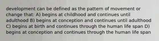 development can be defined as the pattern of movement or change that: A) begins at childhood and continues until adulthood B) begins at conception and continues until adulthood C) begins at birth and continues through the human life span D) begins at conception and continues through the human life span