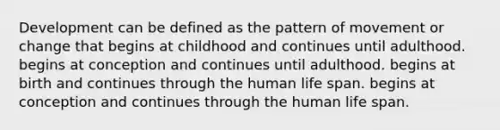 Development can be defined as the pattern of movement or change that begins at childhood and continues until adulthood. begins at conception and continues until adulthood. begins at birth and continues through the human life span. begins at conception and continues through the human life span.