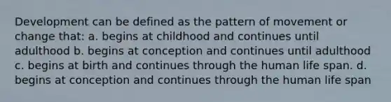 Development can be defined as the pattern of movement or change that: a. begins at childhood and continues until adulthood b. begins at conception and continues until adulthood c. begins at birth and continues through the human life span. d. begins at conception and continues through the human life span