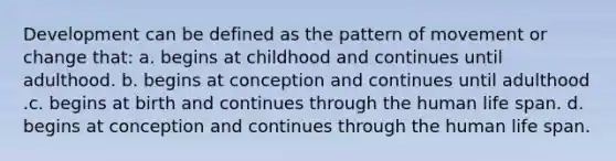 Development can be defined as the pattern of movement or change that: a. begins at childhood and continues until adulthood. b. begins at conception and continues until adulthood .c. begins at birth and continues through the human life span. d. begins at conception and continues through the human life span.