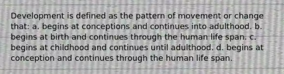 Development is defined as the pattern of movement or change that: a. begins at conceptions and continues into adulthood. b. begins at birth and continues through the human life span. c. begins at childhood and continues until adulthood. d. begins at conception and continues through the human life span.