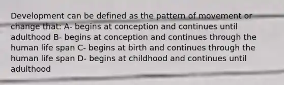 Development can be defined as the pattern of movement or change that: A- begins at conception and continues until adulthood B- begins at conception and continues through the human life span C- begins at birth and continues through the human life span D- begins at childhood and continues until adulthood