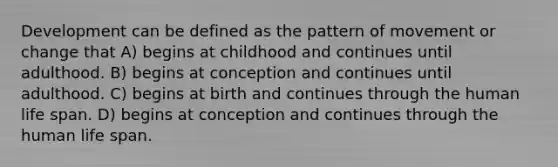 Development can be defined as the pattern of movement or change that A) begins at childhood and continues until adulthood. B) begins at conception and continues until adulthood. C) begins at birth and continues through the human life span. D) begins at conception and continues through the human life span.