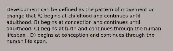 Development can be defined as the pattern of movement or change that A) begins at childhood and continues until adulthood. B) begins at conception and continues until adulthood. C) begins at birth and continues through the human lifespan . D) begins at conception and continues through the human life span.