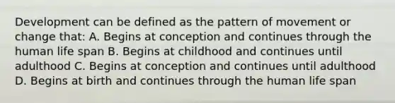 Development can be defined as the pattern of movement or change that: A. Begins at conception and continues through the human life span B. Begins at childhood and continues until adulthood C. Begins at conception and continues until adulthood D. Begins at birth and continues through the human life span