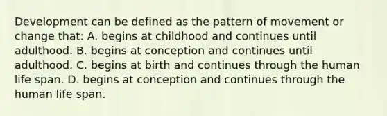 Development can be defined as the pattern of movement or change that: A. begins at childhood and continues until adulthood. B. begins at conception and continues until adulthood. C. begins at birth and continues through the human life span. D. begins at conception and continues through the human life span.