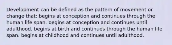 Development can be defined as the pattern of movement or change that: begins at conception and continues through the human life span. begins at conception and continues until adulthood. begins at birth and continues through the human life span. begins at childhood and continues until adulthood.