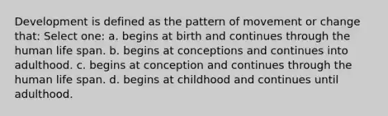 Development is defined as the pattern of movement or change that: Select one: a. begins at birth and continues through the human life span. b. begins at conceptions and continues into adulthood. c. begins at conception and continues through the human life span. d. begins at childhood and continues until adulthood.