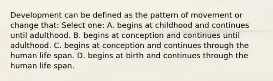 Development can be defined as the pattern of movement or change that: Select one: A. begins at childhood and continues until adulthood. B. begins at conception and continues until adulthood. C. begins at conception and continues through the human life span. D. begins at birth and continues through the human life span.