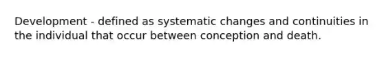 Development - defined as systematic changes and continuities in the individual that occur between conception and death.