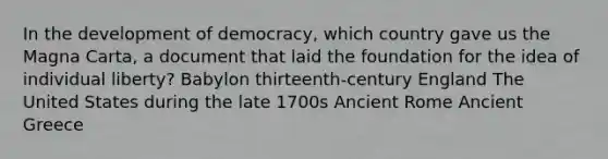 In the development of democracy, which country gave us the Magna Carta, a document that laid the foundation for the idea of individual liberty? Babylon thirteenth-century England The United States during the late 1700s Ancient Rome Ancient Greece