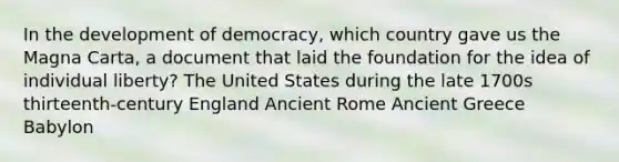 In the development of democracy, which country gave us the Magna Carta, a document that laid the foundation for the idea of individual liberty? The United States during the late 1700s thirteenth-century England Ancient Rome Ancient Greece Babylon