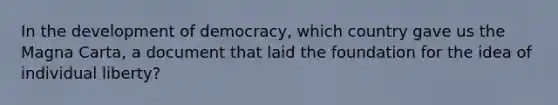 In the development of democracy, which country gave us the Magna Carta, a document that laid the foundation for the idea of individual liberty?