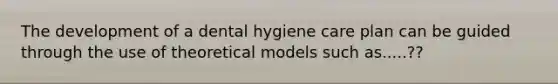 The development of a dental hygiene care plan can be guided through the use of theoretical models such as.....??