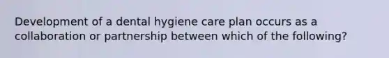 Development of a dental hygiene care plan occurs as a collaboration or partnership between which of the following?