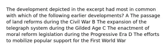 The development depicted in the excerpt had most in common with which of the following earlier developments? A The passage of land reforms during the Civil War B The expansion of the telegraph system during the Gilded Age C The enactment of moral reform legislation during the Progressive Era D The efforts to mobilize popular support for the First World War