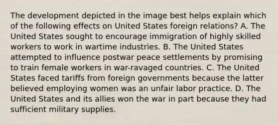 The development depicted in the image best helps explain which of the following effects on United States foreign relations? A. The United States sought to encourage immigration of highly skilled workers to work in wartime industries. B. The United States attempted to influence postwar peace settlements by promising to train female workers in war-ravaged countries. C. The United States faced tariffs from foreign governments because the latter believed employing women was an unfair labor practice. D. The United States and its allies won the war in part because they had sufficient military supplies.