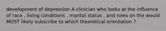 development of depression A clinician who looks at the influence of race , living conditions , marital status , and roles on the would MOST likely subscribe to which theoretical orientation ?