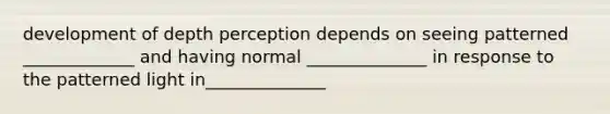development of depth perception depends on seeing patterned _____________ and having normal ______________ in response to the patterned light in______________