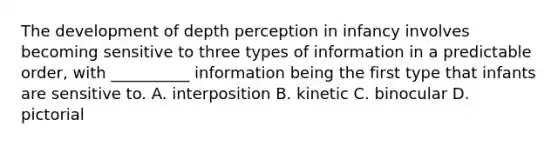 The development of depth perception in infancy involves becoming sensitive to three types of information in a predictable order, with __________ information being the first type that infants are sensitive to. A. interposition B. kinetic C. binocular D. pictorial