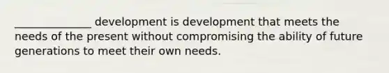 ______________ development is development that meets the needs of the present without compromising the ability of future generations to meet their own needs.