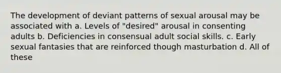 The development of deviant patterns of sexual arousal may be associated with a. Levels of "desired" arousal in consenting adults b. Deficiencies in consensual adult social skills. c. Early sexual fantasies that are reinforced though masturbation d. All of these