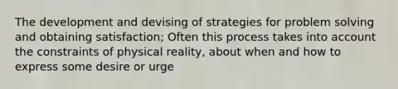 The development and devising of strategies for problem solving and obtaining satisfaction; Often this process takes into account the constraints of physical reality, about when and how to express some desire or urge