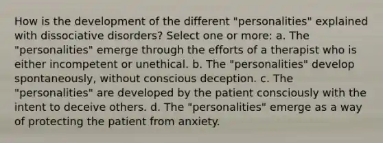 How is the development of the different "personalities" explained with dissociative disorders?​ Select one or more: a. The "personalities" emerge through the efforts of a therapist who is either incompetent or unethical. b. The "personalities" develop spontaneously, without conscious deception. c. The "personalities" are developed by the patient consciously with the intent to deceive others. d. The "personalities" emerge as a way of protecting the patient from anxiety.