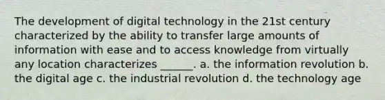 The development of digital technology in the 21st century characterized by the ability to transfer large amounts of information with ease and to access knowledge from virtually any location characterizes ______. a. the information revolution b. the digital age c. the industrial revolution d. the technology age