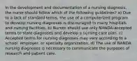 In the development and documentation of a nursing diagnosis, the nurse should follow which of the following guidelines? a) Due to a lack of standard terms, the use of a computerized program to develop nursing diagnoses is discouraged in many hospitals and nursing facilities. b) Nurses should use only NANDA-accepted terms to state diagnoses and develop a nursing care plan. c) Accepted terms for nursing diagnoses may vary according to a school, employer, or specialty organization. d) The use of NANDA nursing diagnoses is necessary to communicate the purposes of research and patient care.