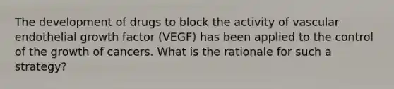 The development of drugs to block the activity of vascular endothelial growth factor (VEGF) has been applied to the control of the growth of cancers. What is the rationale for such a strategy?