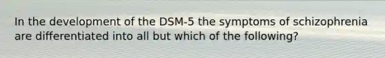 In the development of the DSM-5 the symptoms of schizophrenia are differentiated into all but which of the following?