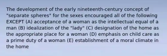 The development of the early nineteenth-century concept of "separate spheres" for the sexes encouraged all of the following EXCEPT (A) acceptance of a woman as the intellectual equal of a man (B) idealization of the "lady" (C) designation of the home as the appropriate place for a woman (D) emphasis on child care as a prime duty of a woman (E) establishment of a moral climate in the home